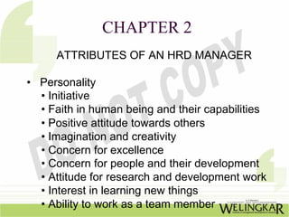 CHAPTER 2
     ATTRIBUTES OF AN HRD MANAGER

• Personality
  • Initiative
  • Faith in human being and their capabilities
  • Positive attitude towards others
  • Imagination and creativity
  • Concern for excellence
  • Concern for people and their development
  • Attitude for research and development work
  • Interest in learning new things
  • Ability to work as a team member
 