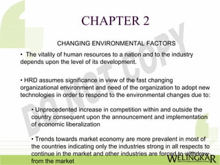 CHAPTER 2
              CHANGING ENVIRONMENTAL FACTORS
• The vitality of human resources to a nation and to the industry
depends upon the level of its development.


• HRD assumes significance in view of the fast changing
organizational environment and need of the organization to adopt new
technologies in order to respond to the environmental changes due to:

    • Unprecedented increase in competition within and outside the
    country consequent upon the announcement and implementation
    of economic liberalization

    • Trends towards market economy are more prevalent in most of
    the countries indicating only the industries strong in all respects to
    continue in the market and other industries are forced to withdraw
    from the market
 