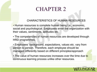 CHAPTER 2
           CHARACTERISTICS OF HUMAN RESOURCES
• Human resources is complete human being I.e., economic,
social and psychological. Employees enter the organization with
their values, sentiments, aptitudes etc.
• The competencies of human resources are developed through
HRD programmes.
• Employees’ background, expectations, values etc. vary from
person to person. Therefore, each employee should be
managed differently based on different principles/approach
• The value of human resources increases over the time due to
continuous learning process unlike other resources.
 