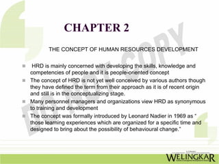 CHAPTER 2
       THE CONCEPT OF HUMAN RESOURCES DEVELOPMENT


 HRD is mainly concerned with developing the skills, knowledge and
competencies of people and it is people-oriented concept
The concept of HRD is not yet well conceived by various authors though
they have defined the term from their approach as it is of recent origin
and still is in the conceptualizing stage.
Many personnel managers and organizations view HRD as synonymous
to training and development
The concept was formally introduced by Leonard Nadier in 1969 as “
those learning experiences which are organized for a specific time and
designed to bring about the possibility of behavioural change.”
 