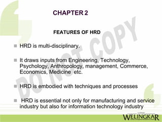CHAPTER 2

              FEATURES OF HRD

HRD is multi-disciplinary.

It draws inputs from Engineering, Technology,
Psychology, Anthropology, management, Commerce,
Economics, Medicine etc.

HRD is embodied with techniques and processes

 HRD is essential not only for manufacturing and service
industry but also for information technology industry
 