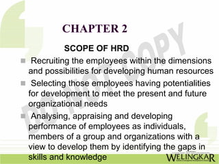 CHAPTER 2
          SCOPE OF HRD
 Recruiting the employees within the dimensions
and possibilities for developing human resources
 Selecting those employees having potentialities
for development to meet the present and future
organizational needs
 Analysing, appraising and developing
performance of employees as individuals,
members of a group and organizations with a
view to develop them by identifying the gaps in
skills and knowledge
 