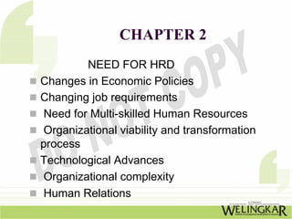 CHAPTER 2
        NEED FOR HRD
Changes in Economic Policies
Changing job requirements
Need for Multi-skilled Human Resources
Organizational viability and transformation
process
Technological Advances
Organizational complexity
Human Relations
 
