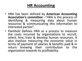 HR Accounting
• HRA has been defined by American Accounting
Association's committee –"HRA is the process of
identifying & measuring data about human
resources & communicating this information to
interested parties".
• Flamholz Defines HRA as a process to measure
the costs incurred by organizations to recruit,
select, hire, train & develop human resources. It
also involves measuring the economic value in
terms of payment of salaries & benefits paid & in
return knowing their contribution to the
organization towards its profitability.
 