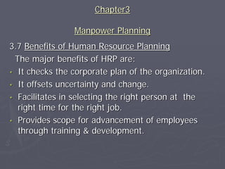 Chapter3

                Manpower Planning
3.7 Benefits of Human Resource Planning
 The major benefits of HRP are:
• It checks the corporate plan of the organization.
• It offsets uncertainty and change.
• Facilitates in selecting the right person at the
  right time for the right job.
• Provides scope for advancement of employees
  through training & development.
 