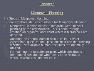 Chapter3

                   Manpower Planning
3.8 Steps in Manpower Planning
  There are three steps as guidance for Manpower Planning:
1.   Manpower Planning needs to integrate with financial
     planning of the organization. This is done through
     creating an organizational chart wherein hierarchies are
     depicted.
2.   Auditing the internal human resources in terms of
     experience, qualifications, positions held and determining
     whether the available human resources are optimally
     utilized.
3.   Formulating the recruitment plan, which constitutes a
     time-bound schedule of who needs to be recruited,
     when, in what position, where, etc.
 