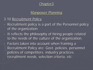 Chapter3

                 Manpower Planning
3.10 Recruitment Policy
• Recruitment policy is a part of the Personnel policy
  of the organization.
• It reflects the philosophy of hiring people related
  to the needs of the culture of the organization.
• Factors taken into account when framing a
  Recruitment Policy are: Govt. policies, personnel
  policies of competitors, industry practices,
  recruitment needs, selection criteria, etc.
 