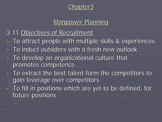 Chapter3

                 Manpower Planning
3.11 Objectives of Recruitment
• To attract people with multiple skills & experiences
• To induct outsiders with a fresh new outlook
• To develop an organizational culture that
  promotes competence.
• To extract the best talent form the competitors to
  gain leverage over competitors.
• To fill in positions which are yet to be defined, for
  future positions.
 