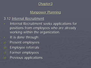 Chapter3

                Manpower Planning
3.12 Internal Recruitment
•   Internal Recruitment seeks applications for
    positions from employees who are already
    working within the organization.
•   It is done through:
a) Present employees
b) Employee referrals
c) Former employees
d) Previous applications
 