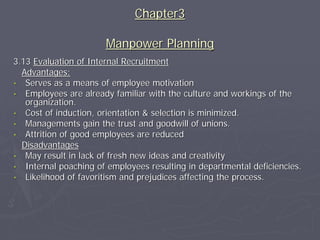 Chapter3

                       Manpower Planning
3.13 Evaluation of Internal Recruitment
  Advantages:
• Serves as a means of employee motivation
• Employees are already familiar with the culture and workings of the
   organization.
• Cost of induction, orientation & selection is minimized.
• Managements gain the trust and goodwill of unions.
• Attrition of good employees are reduced
  Disadvantages
• May result in lack of fresh new ideas and creativity
• Internal poaching of employees resulting in departmental deficiencies.
• Likelihood of favoritism and prejudices affecting the process.
 