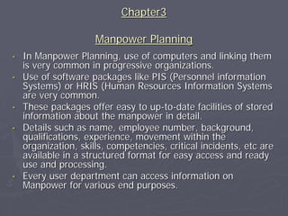 Chapter3

                      Manpower Planning
•   In Manpower Planning, use of computers and linking them
    is very common in progressive organizations.
•   Use of software packages like PIS (Personnel information
    Systems) or HRIS (Human Resources Information Systems
    are very common.
•   These packages offer easy to up-to-date facilities of stored
    information about the manpower in detail.
•   Details such as name, employee number, background,
    qualifications, experience, movement within the
    organization, skills, competencies, critical incidents, etc are
    available in a structured format for easy access and ready
    use and processing.
•   Every user department can access information on
    Manpower for various end purposes.
 