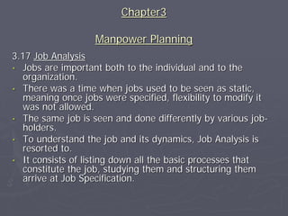 Chapter3

                   Manpower Planning
3.17 Job Analysis
• Jobs are important both to the individual and to the
   organization.
• There was a time when jobs used to be seen as static,
   meaning once jobs were specified, flexibility to modify it
   was not allowed.
• The same job is seen and done differently by various job-
   holders.
• To understand the job and its dynamics, Job Analysis is
   resorted to.
• It consists of listing down all the basic processes that
   constitute the job, studying them and structuring them
   arrive at Job Specification.
 