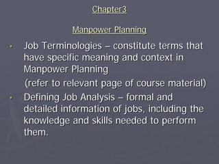 Chapter3

               Manpower Planning
•   Job Terminologies – constitute terms that
    have specific meaning and context in
    Manpower Planning
    (refer to relevant page of course material)
•   Defining Job Analysis – formal and
    detailed information of jobs, including the
    knowledge and skills needed to perform
    them.
 