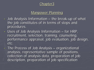 Chapter3

                  Manpower Planning
•   Job Analysis Information – the break-up of what
    the job constitutes of in terms of steps and
    procedures.
•   Uses of Job Analysis Information – for HRP,
    recruitment, selection, training, counseling,
    performance appraisal, job evaluation, job design,
    etc.
•   The Process of Job Analysis – organizational
    analysis, representative sample of positions,
    collection of analysis data, preparation of job
    description, preparation of job specification
 