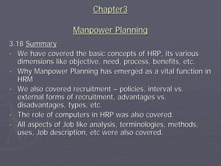 Chapter3

                  Manpower Planning
3.18 Summary
• We have covered the basic concepts of HRP, its various
   dimensions like objective, need, process, benefits, etc.
• Why Manpower Planning has emerged as a vital function in
   HRM
• We also covered recruitment – policies, interval vs.
   external forms of recruitment, advantages vs.
   disadvantages, types, etc.
• The role of computers in HRP was also covered.
• All aspects of Job like analysis, terminologies, methods,
   uses, Job description, etc were also covered.
 
