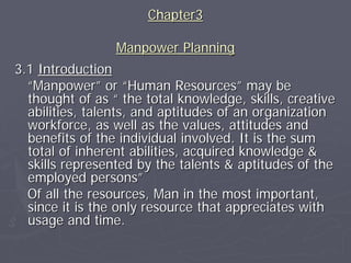 Chapter3

                 Manpower Planning
3.1 Introduction
  “Manpower” or “Human Resources” may be
  thought of as “ the total knowledge, skills, creative
  abilities, talents, and aptitudes of an organization
  workforce, as well as the values, attitudes and
  benefits of the individual involved. It is the sum
  total of inherent abilities, acquired knowledge &
  skills represented by the talents & aptitudes of the
  employed persons”
  Of all the resources, Man in the most important,
  since it is the only resource that appreciates with
  usage and time.
 