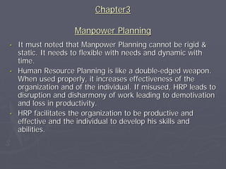 Chapter3

                     Manpower Planning
•   It must noted that Manpower Planning cannot be rigid &
    static. It needs to flexible with needs and dynamic with
    time.
•   Human Resource Planning is like a double-edged weapon.
    When used properly, it increases effectiveness of the
    organization and of the individual. If misused, HRP leads to
    disruption and disharmony of work leading to demotivation
    and loss in productivity.
•   HRP facilitates the organization to be productive and
    effective and the individual to develop his skills and
    abilities.
 