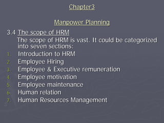 Chapter3

                Manpower Planning
3.4 The scope of HRM
    The scope of HRM is vast. It could be categorized
    into seven sections:
1. Introduction to HRM
2. Employee Hiring
3. Employee & Executive remuneration
4. Employee motivation
5. Employee maintenance
6. Human relation
7. Human Resources Management
 