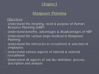 Chapter3

                    Manpower Planning
    Objectives:
•   Understand the meaning, need & purpose of Human
    Resource Planning (HRP)
•   Understand benefits, advantages & disadvantages of HRP
•   Understand the various steps involved in Manpower
    Planning
•   Understand the intricacies in recruitment & selection of
    employees
•   Understand various aspects of internal & external
    recruitment
•   Understand all aspects of Job like definition, process,
    description and analysis
 