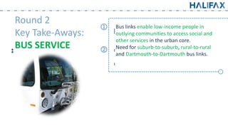 Round 2
Key Take-Aways:
͙͙BUS SERVICE
͙͙͙͙
Bus links enable low-income people in
outlying communities to access social and
other services in the urban core.
͙͙Need for suburb-to-suburb, rural-to-rural
and Dartmouth-to-Dartmouth bus links.
͙͙
k
j
 