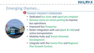 Emerging themes…
TRANSIT PRIORITY CORRIDORS
• Dedicated bus lanes and signal pre-emption
• Remove some on-street parking to improve
bus operations
• Improved bus frequency
• Better integration with cars (park & ride) and
active transportation
• Mobility Hubs and Transit Oriented
Development
• Integrate with the Centre Plan and Regional
Plan Growth Centres
 