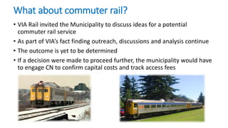 What about commuter rail?
• VIA Rail invited the Municipality to discuss ideas for a potential
commuter rail service
• As part of VIA’s fact finding outreach, discussions and analysis continue
• The outcome is yet to be determined
• If a decision were made to proceed further, the municipality would have
to engage CN to confirm capital costs and track access fees
 