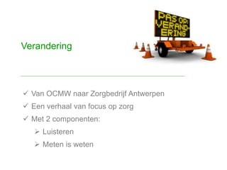  Van OCMW naar Zorgbedrijf Antwerpen
 Een verhaal van focus op zorg
 Met 2 componenten:
 Luisteren
 Meten is weten
Verandering
 