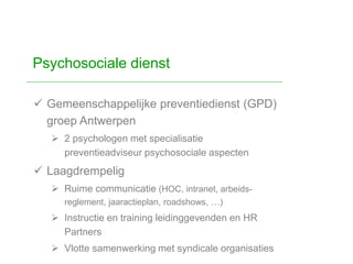  Gemeenschappelijke preventiedienst (GPD)
groep Antwerpen
 2 psychologen met specialisatie
preventieadviseur psychosociale aspecten
 Laagdrempelig
 Ruime communicatie (HOC, intranet, arbeids-
reglement, jaaractieplan, roadshows, …)
 Instructie en training leidinggevenden en HR
Partners
 Vlotte samenwerking met syndicale organisaties
Psychosociale dienst
 