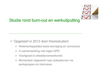  Opgestart in 2013 door thesisstudent
 Wetenschappelijke basis bevraging en conclusies
 In samenwerking met eigen GPD
 Voortgezet in arbeidsovereenkomst
 Momenteel uitgewerkt naar actieplannen via
werkgroepen en interviews
Studie rond burn-out en werkuitputting
 