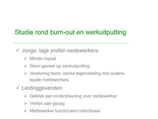  Jonge, lage profiel medewerkers:
 Minder loyaal
 Geen gevaar op werkuitputting
 Verstoring team: sterke tegenstelling met oudere,
loyale medewerkers
 Leidinggevenden:
 Gebrek aan ondersteuning voor medewerker
 Verlies aan gezag
 Medewerker functioneert individueel
Studie rond burn-out en werkuitputting
 
