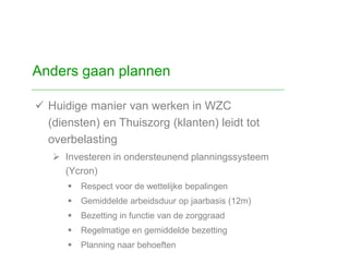  Huidige manier van werken in WZC
(diensten) en Thuiszorg (klanten) leidt tot
overbelasting
 Investeren in ondersteunend planningssysteem
(Ycron)
 Respect voor de wettelijke bepalingen
 Gemiddelde arbeidsduur op jaarbasis (12m)
 Bezetting in functie van de zorggraad
 Regelmatige en gemiddelde bezetting
 Planning naar behoeften
Anders gaan plannen
 