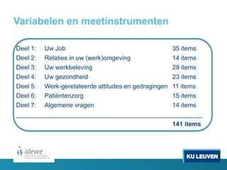 Variabelen en meetinstrumenten
Deel 1: Uw Job 35 items
Deel 2: Relaties in uw (werk)omgeving 14 items
Deel 3: Uw werkbeleving 29 items
Deel 4: Uw gezondheid 23 items
Deel 5: Werk-gerelateerde attitudes en gedragingen 11 items
Deel 6: Patiëntenzorg 15 items
Deel 7: Algemene vragen 14 items
_____________________________________________________
141 items
 