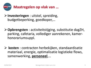 Maatregelen op vlak van …
Investeringen : uitstel, spreiding,
budgetbeperking, goedkoper,…
Opbrengsten : activiteitstijging, substitutie dagZH,
parking, cafetaria, vollediger aanrekenen, kamer-
honorariumsuppl.
 kosten : contracten herbekijken, standaardisatie
materiaal, energie, optimalisatie logistieke flows,
samenwerking, personeel,…
624/06/2014 Bevlogenheid in tijden van crisis
 