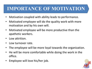 IMPORTANCE OF MOTIVATION
• Motivation coupled with ability leads to performance.
• Motivated employee will do the quality work with more
motivation and by his own will.
• Motivated employee will be more productive than the
apathetic workers.
• Low attrition.
• Low turnover rate.
• The employee will be more loyal towards the organization.
• He will be more comfortable while doing the work in the
office.
• Employee will love his/her job.
 