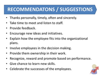 cRECOMMENDATONS / SUGGESTIONS
• Thanks personally, timely, often and sincerely.
• Take time to meet and listen to staff.
• Provide feedback.
• Encourage new ideas and initiatives.
• Explain how the employee fits into the organizational
plans.
• Involve employees in the decision making.
• Provide them ownership in their work.
• Recognize, reward and promote based on performance.
• Give chance to learn new skills.
• Celebrate the successes of the employees.
 