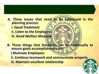 A. Three Issues that need to be addressed in the
planning process:
i. Equal Treatment
ii. Listen to the Employees
iii. Good Welfare Measure
B. Three things that Starbucks can do continually to
ensure goals accomplishment are:
i.Motivate Employees
ii. Continue teamwork and communicate properly
iii. Maintain excellent relationship
 
