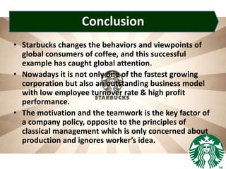 Conclusion
• Starbucks changes the behaviors and viewpoints of
global consumers of coffee, and this successful
example has caught global attention.
• Nowadays it is not only one of the fastest growing
corporation but also an outstanding business model
with low employee turnover rate & high profit
performance.
• The motivation and the teamwork is the key factor of
a company policy, opposite to the principles of
classical management which is only concerned about
production and ignores worker’s idea.
 