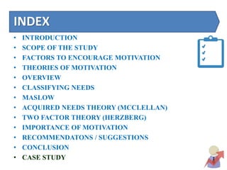 INDEX
• INTRODUCTION
• SCOPE OF THE STUDY
• FACTORS TO ENCOURAGE MOTIVATION
• THEORIES OF MOTIVATION
• OVERVIEW
• CLASSIFYING NEEDS
• MASLOW
• ACQUIRED NEEDS THEORY (MCCLELLAN)
• TWO FACTOR THEORY (HERZBERG)
• IMPORTANCE OF MOTIVATION
• RECOMMENDATONS / SUGGESTIONS
• CONCLUSION
• CASE STUDY
 