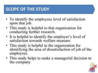 SCOPE OF THE STUDY
• To identify the employees level of satisfaction
upon that job.
• This study is helpful to that organization for
conducting further research.
• It is helpful to identify the employer’s level of
satisfaction towards welfare measure.
• This study is helpful to the organization for
identifying the area of dissatisfaction of job of the
employees.
• This study helps to make a managerial decision to
the company
 