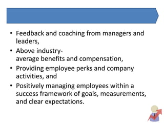 • Feedback and coaching from managers and
leaders,
• Above industry-
average benefits and compensation,
• Providing employee perks and company
activities, and
• Positively managing employees within a
success framework of goals, measurements,
and clear expectations.
 