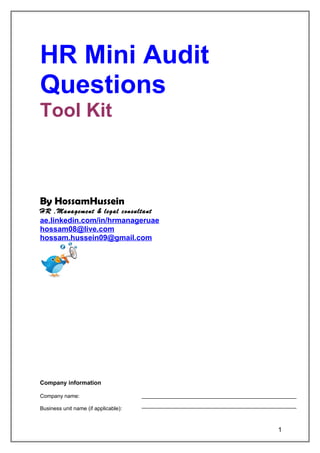 HR Mini Audit
Questions
Tool Kit



By HossamHussein
HR ,Management & legal consultant
ae.linkedin.com/in/hrmanageruae
hossam08@live.com
hossam.hussein09@gmail.com




Company information

Company name:

Business unit name (if applicable):



                                      1
 