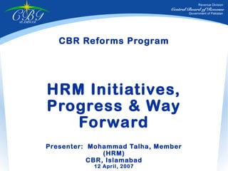 Revenue Division
                                         Central Board of Revenue

CBR
PAKISTAN
                                                 Government of Pakistan




              CBR Reforms Program




           HRM Initiatives,
           Progress & Way
              Forward
           Presenter: Mohammad Talha, Member
                          (HRM)
                      CBR, Islamabad
                      12 April, 2007
 