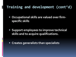 Training and development (cont’d)
 Occupational skills are valued over firm-
specific skills
 Support employees to improve technical
skills and to acquire qualifications.
 Creates generalists than specialists
 