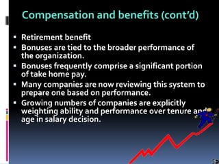 Compensation and benefits (cont’d)
 Retirement benefit
 Bonuses are tied to the broader performance of
the organization.
 Bonuses frequently comprise a significant portion
of take home pay.
 Many companies are now reviewing this system to
prepare one based on performance.
 Growing numbers of companies are explicitly
weighting ability and performance over tenure and
age in salary decision.
 