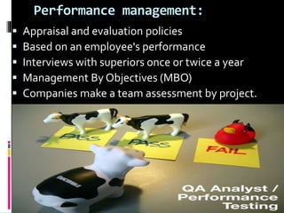 Performance management:
 Appraisal and evaluation policies
 Based on an employee's performance
 Interviews with superiors once or twice a year
 Management By Objectives (MBO)
 Companies make a team assessment by project.
 