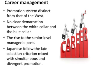 Career management
• Promotion system distinct
from that of the West.
• No clear demarcation
between the white collar and
the blue collar.
• The rise to the senior level
managerial post.
• Japanese follow the late
selection criterion mixed
with simultaneous and
divergent promotion.
 