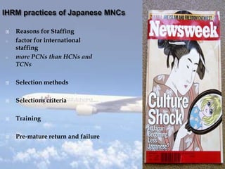  Reasons for Staffing
o factor for international
staffing
o more PCNs than HCNs and
TCNs
 Selection methods
 Selections criteria
 Training
 Pre-mature return and failure
 