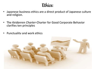 Ethics:
• Japanese business ethics are a direct product of Japanese culture
and religion.
• The Keidanren Charter-Charter for Good Corporate Behavior
clarifies ten principles
• Punctuality and work ethics
 