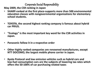 CorporateSocial Responsibility
May 2009, the CSR ranking in Japan
• SHARP-ranked at the first place-supports more than 500 environmental
education classes with nongovernmental organizations for elementary
school students.
• TOYOTA, the second highest ranking company is famous about hybrid
car PRIUS.
• “Ecology” is the most important key word for the CSR activities in
Japan.
• Panasonic follow it in a respective order
• Other highly ranked companies are renowned manufactures, except
NTT DOCOMO, the largest mobile phone carrier in Japan.
• Kyoto Protocol and low emission vehicles such as hybrid cars and
low-fuel consumption cars are the subjects of lowering tax rates which
offers the 50-100% of car purchasing related taxes
 