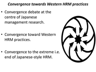 Convergence towards Western HRM practices
• Convergence debate at the
centre of Japanese
management research.
• Convergence toward Western
HRM practices.
• Convergence to the extreme i.e.
end of Japanese-style HRM.
 